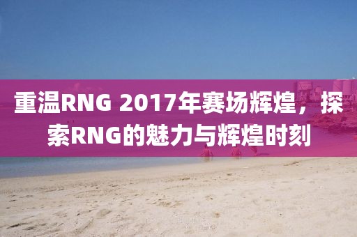 重温RNG 2017年赛场辉煌，探索RNG的魅力与辉煌时刻