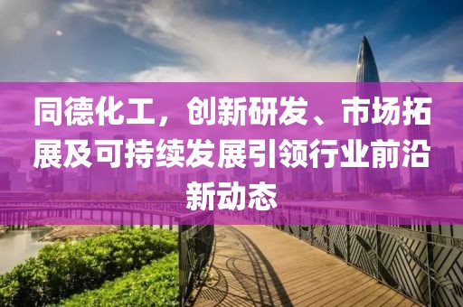 同德化工,创新研发、市场拓展及可持续发展引领行业前沿新动态