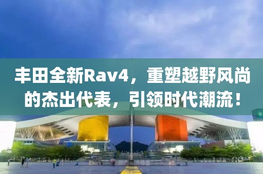丰田全新Rav4，重塑越野风尚的杰出代表，引领时代潮流！