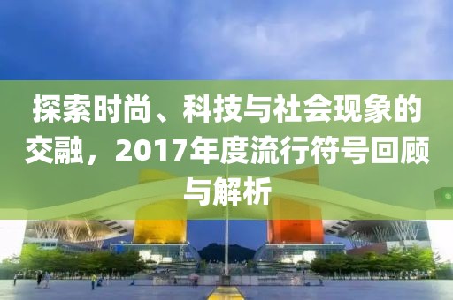 探索时尚、科技与社会现象的交融,2017年度流行符号回顾与解析