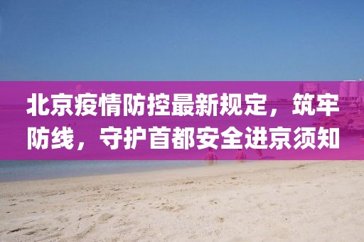 北京疫情防控最新规定,筑牢防线,守护首都安全进京须知