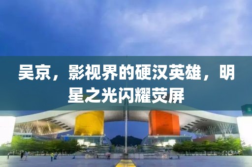 吴京,影视界的硬汉英雄,明星之光闪耀荧屏