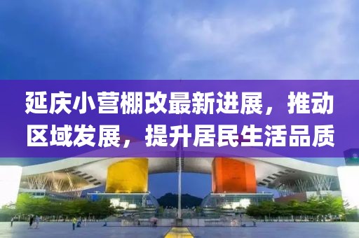 延庆小营棚改最新进展，推动区域发展，提升居民生活品质