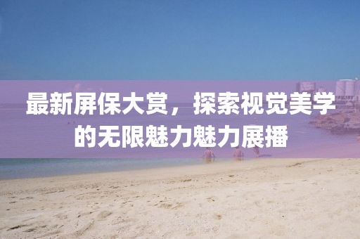 最新屏保大赏,探索视觉美学的无限魅力魅力展播