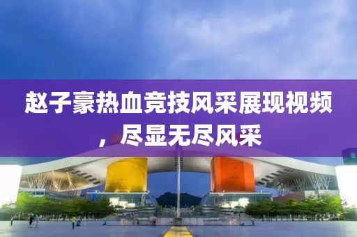 赵子豪热血竞技风采展现视频,尽显无尽风采