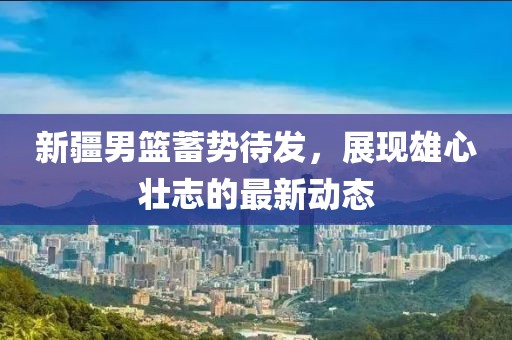 新疆男篮蓄势待发,展现雄心壮志的最新动态