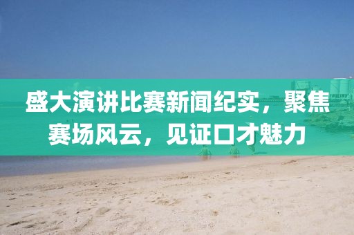 盛大演讲比赛新闻纪实,聚焦赛场风云,见证口才魅力