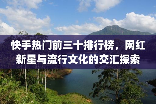 快手热门前三十排行榜,网红新星与流行文化的交汇探索
