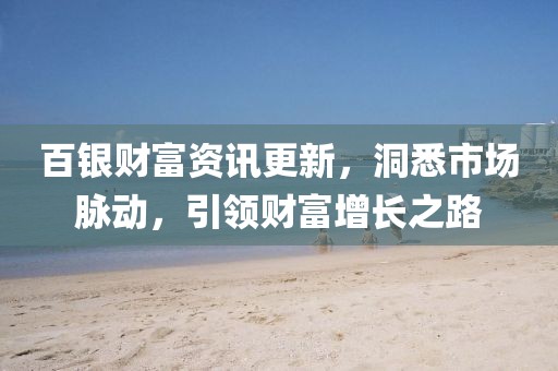百银财富资讯更新,洞悉市场脉动,引领财富增长之路