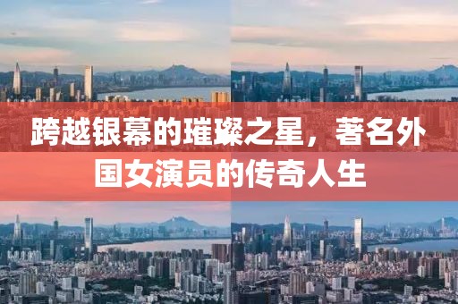 跨越银幕的璀璨之星,著名外国女演员的传奇人生