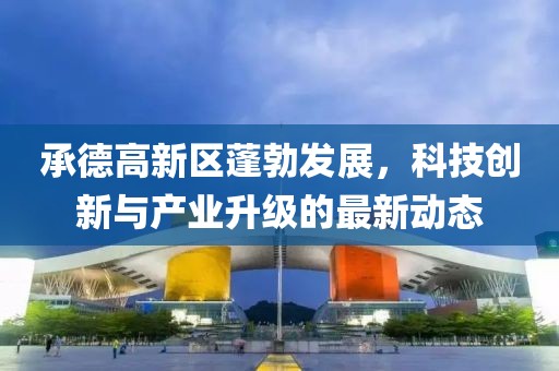 承德高新区蓬勃发展,科技创新与产业升级的最新动态