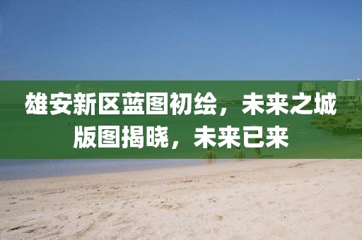 雄安新区蓝图初绘,未来之城版图揭晓,未来已来