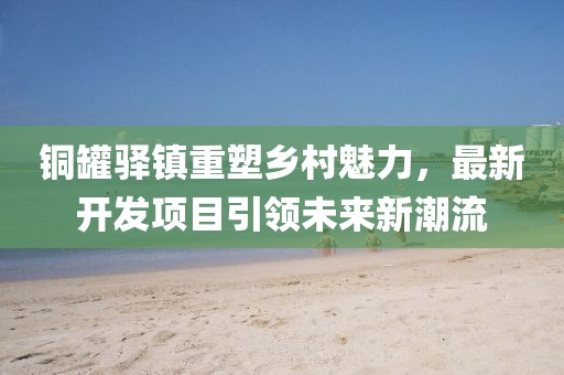 铜罐驿镇重塑乡村魅力，最新开发项目引领未来新潮流