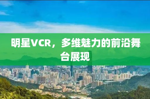 明星VCR,多维魅力的前沿舞台展现