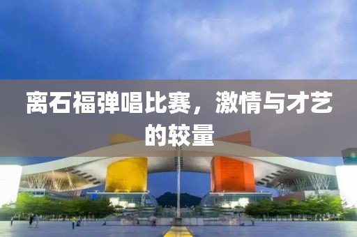 离石福弹唱比赛,激情与才艺的较量