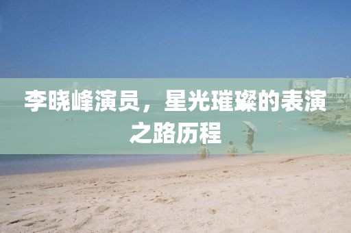 李晓峰演员，星光璀璨的表演之路历程