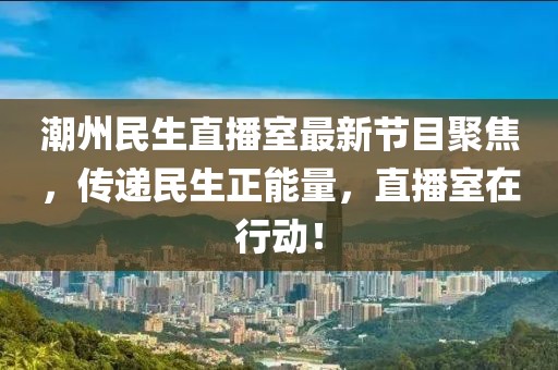 潮州民生直播室最新节目聚焦,传递民生正能量,直播室在行动!