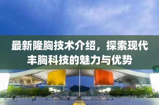 最新隆胸技术介绍，探索现代丰胸科技的魅力与优势