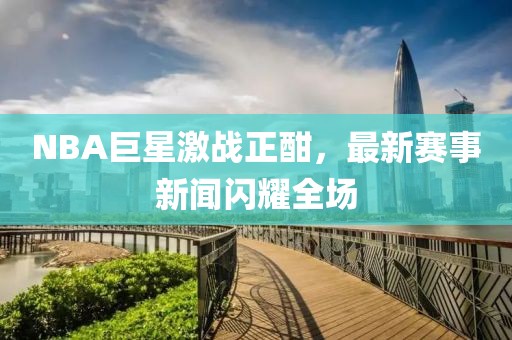 NBA巨星激战正酣，最新赛事新闻闪耀全场