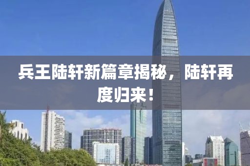 兵王陆轩新篇章揭秘，陆轩再度归来！