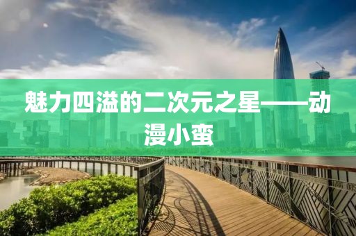 魅力四溢的二次元之星——动漫小蛮
