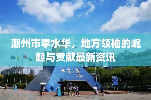 潮州市李水华，地方领袖的崛起与贡献最新资讯