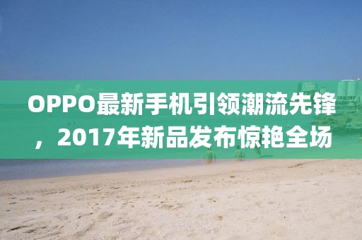 OPPO最新手机引领潮流先锋，2017年新品发布惊艳全场