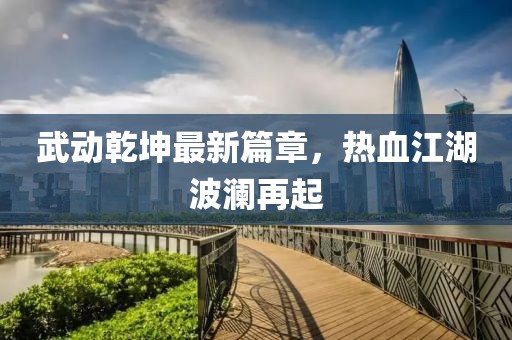 武动乾坤最新篇章，热血江湖波澜再起