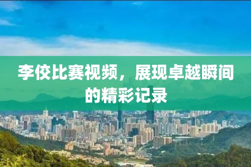 李佼比赛视频，展现卓越瞬间的精彩记录