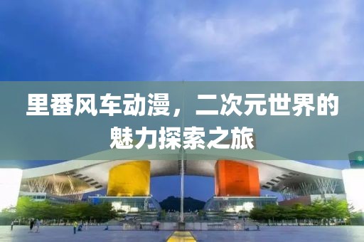 里番风车动漫，二次元世界的魅力探索之旅