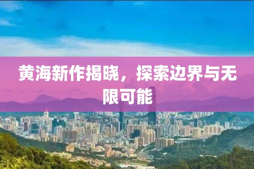 黄海新作揭晓，探索边界与无限可能